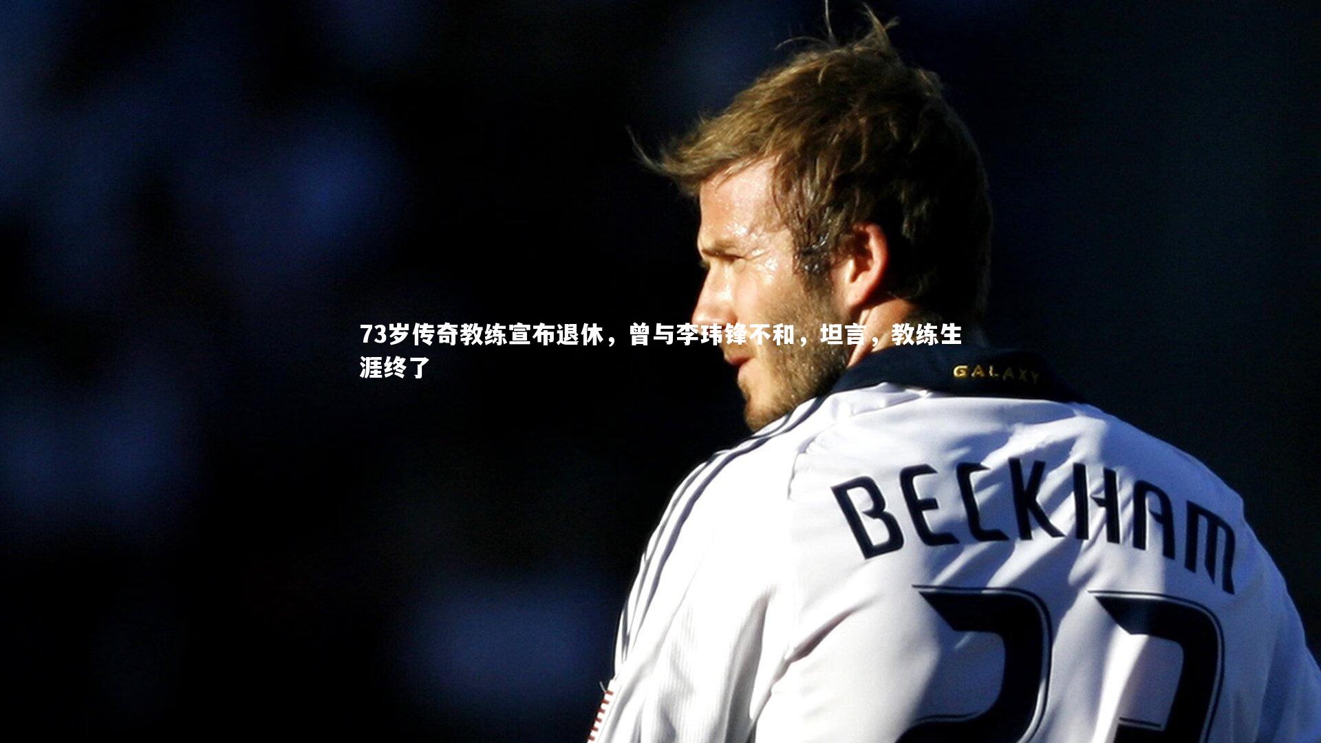 哈哈体育app_73岁传奇教练宣布退休，曾与李玮锋不和，坦言，教练生涯终了
