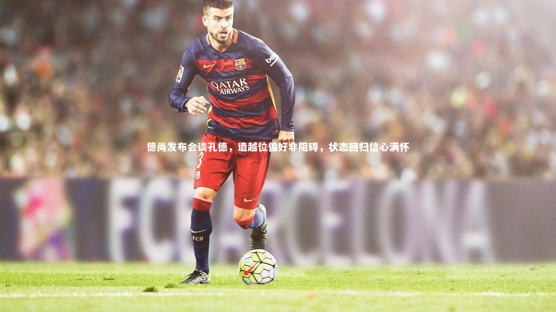 德尚发布会谈孔德，造越位偏好非阻碍，状态回归信心满怀